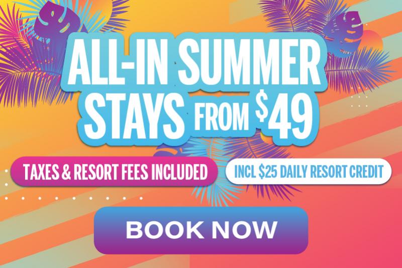 ALL IN SUMMER STAYS FROM $49 TAXES AND RESORT FEES INCLUDED INCLUDES $25 DAILY RESORT CREDIT BOOK NOW